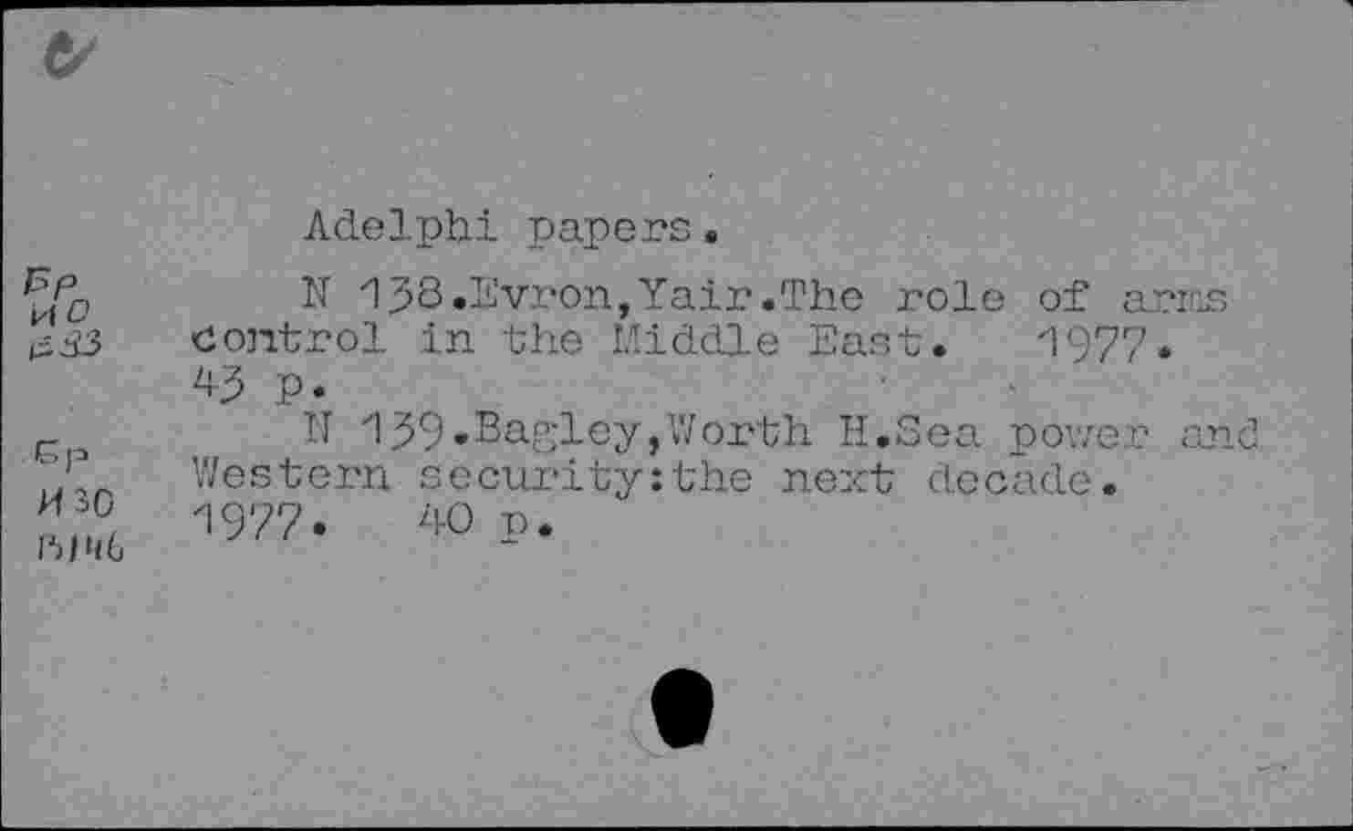 ﻿15p H o
Gp H30 nine
Adelphi papers.
N 158.Evron,Yair.The role of arms control in the Middle East. 1977. 45 p.
N 159.Barley,Worth H.Sea power and Western security:the next decade. 1977.	40 p.